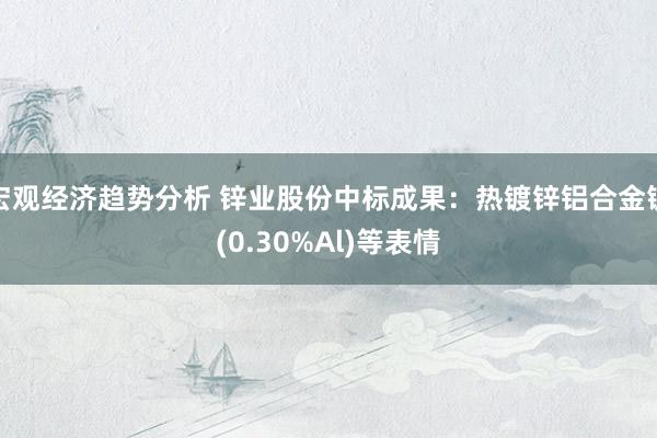 宏观经济趋势分析 锌业股份中标成果：热镀锌铝合金锭(0.30%Al)等表情