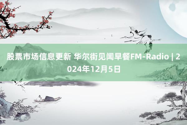 股票市场信息更新 华尔街见闻早餐FM-Radio | 2024年12月5日