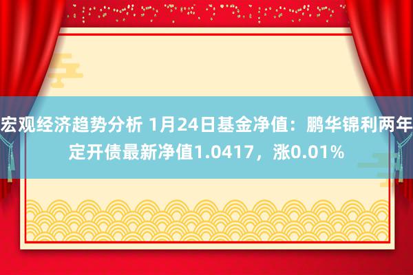 宏观经济趋势分析 1月24日基金净值：鹏华锦利两年定开债最新净值1.0417，涨0.01%