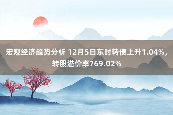 宏观经济趋势分析 12月5日东时转债上升1.04%，转股溢价率769.02%