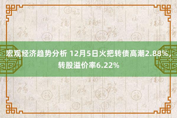 宏观经济趋势分析 12月5日火把转债高潮2.88%，转股溢价率6.22%