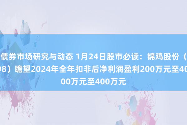 债券市场研究与动态 1月24日股市必读：锦鸡股份（300798）瞻望2024年全年扣非后净利润盈利200万元至400万元