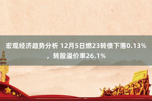 宏观经济趋势分析 12月5日燃23转债下落0.13%，转股溢价率26.1%