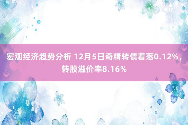 宏观经济趋势分析 12月5日奇精转债着落0.12%，转股溢价率8.16%