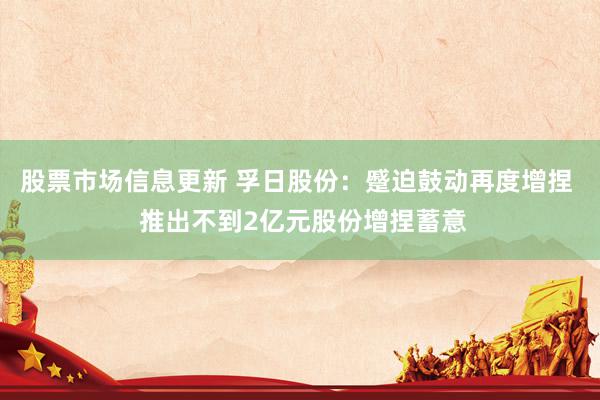 股票市场信息更新 孚日股份：蹙迫鼓动再度增捏  推出不到2亿元股份增捏蓄意