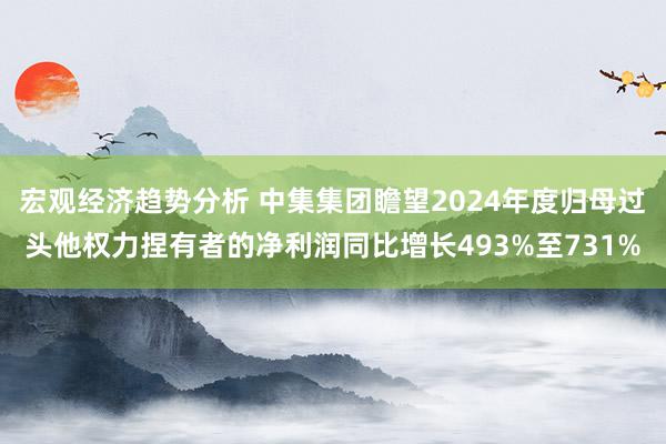 宏观经济趋势分析 中集集团瞻望2024年度归母过头他权力捏有者的净利润同比增长493%至731%