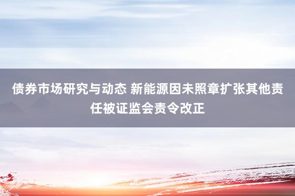 债券市场研究与动态 新能源因未照章扩张其他责任被证监会责令改正