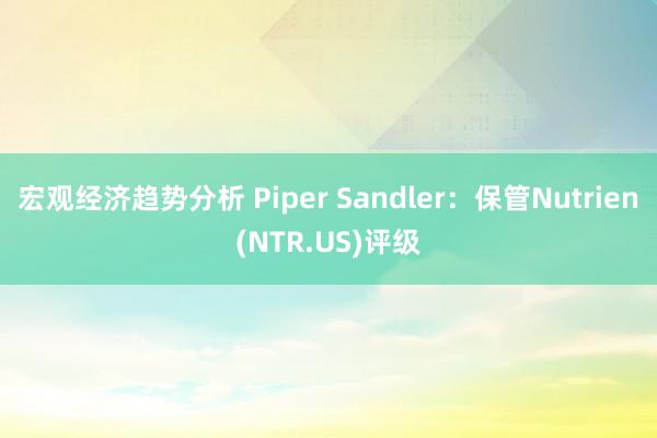 宏观经济趋势分析 Piper Sandler：保管Nutrien(NTR.US)评级