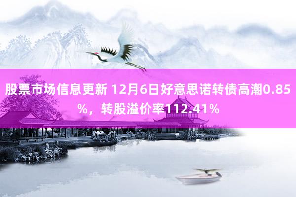 股票市场信息更新 12月6日好意思诺转债高潮0.85%，转股溢价率112.41%