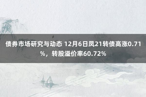 债券市场研究与动态 12月6日凤21转债高涨0.71%，转股溢价率60.72%