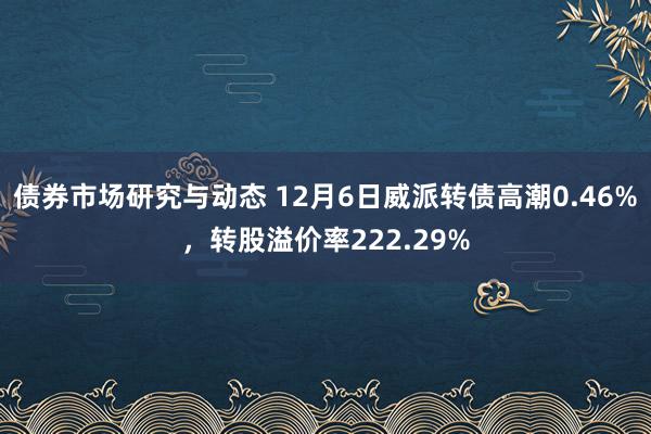 债券市场研究与动态 12月6日威派转债高潮0.46%，转股溢价率222.29%