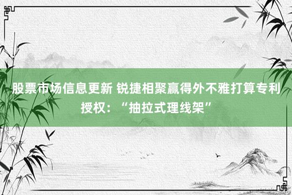 股票市场信息更新 锐捷相聚赢得外不雅打算专利授权：“抽拉式理线架”