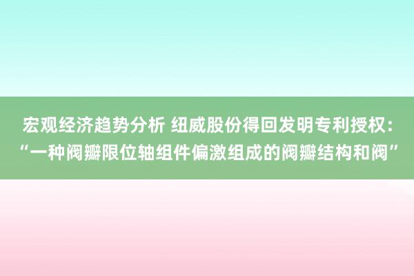 宏观经济趋势分析 纽威股份得回发明专利授权：“一种阀瓣限位轴组件偏激组成的阀瓣结构和阀”