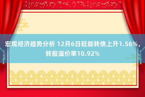 宏观经济趋势分析 12月6日旺能转债上升1.56%，转股溢价率10.92%