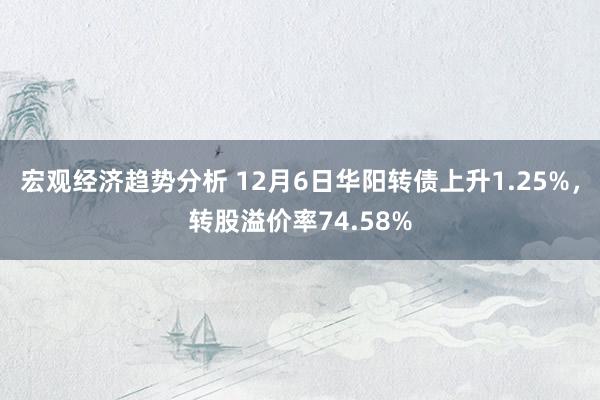 宏观经济趋势分析 12月6日华阳转债上升1.25%，转股溢价率74.58%