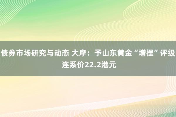 债券市场研究与动态 大摩：予山东黄金“增捏”评级 连系价22.2港元