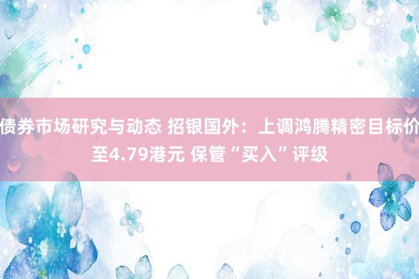 债券市场研究与动态 招银国外：上调鸿腾精密目标价至4.79港元 保管“买入”评级