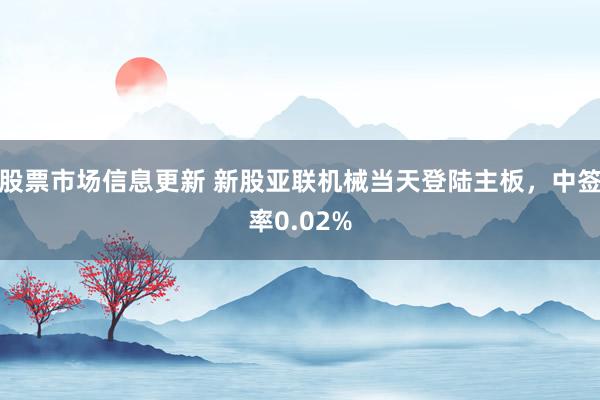 股票市场信息更新 新股亚联机械当天登陆主板，中签率0.02%