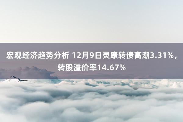 宏观经济趋势分析 12月9日灵康转债高潮3.31%，转股溢价率14.67%