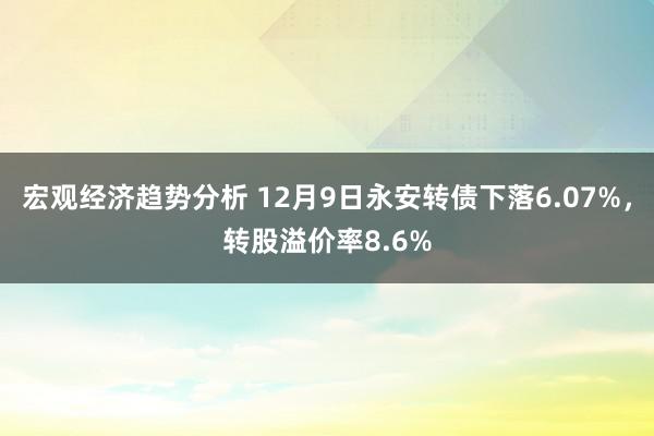 宏观经济趋势分析 12月9日永安转债下落6.07%，转股溢价率8.6%