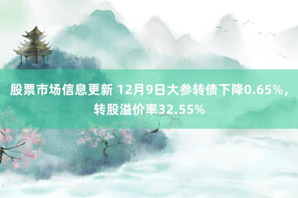 股票市场信息更新 12月9日大参转债下降0.65%，转股溢价率32.55%