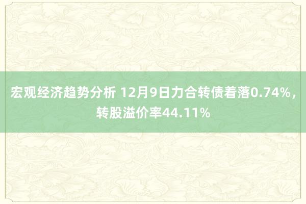 宏观经济趋势分析 12月9日力合转债着落0.74%，转股溢价率44.11%