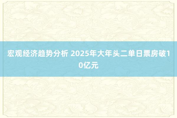 宏观经济趋势分析 2025年大年头二单日票房破10亿元