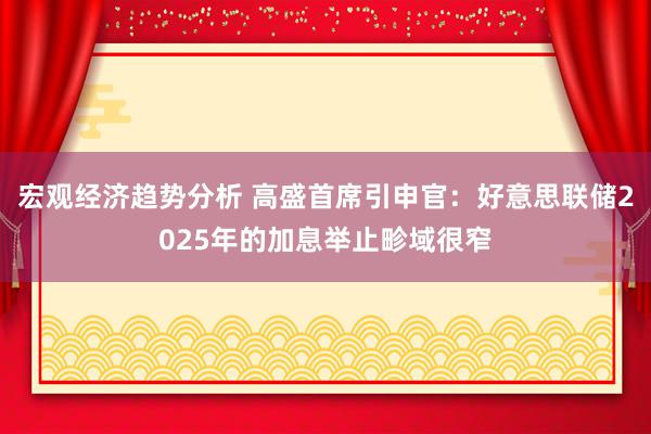 宏观经济趋势分析 高盛首席引申官：好意思联储2025年的加息举止畛域很窄