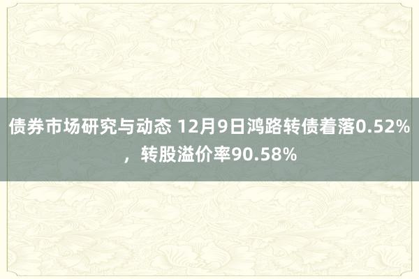 债券市场研究与动态 12月9日鸿路转债着落0.52%，转股溢价率90.58%