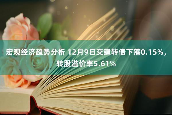 宏观经济趋势分析 12月9日交建转债下落0.15%，转股溢价率5.61%