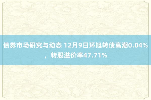 债券市场研究与动态 12月9日环旭转债高潮0.04%，转股溢价率47.71%