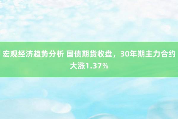 宏观经济趋势分析 国债期货收盘，30年期主力合约大涨1.37%