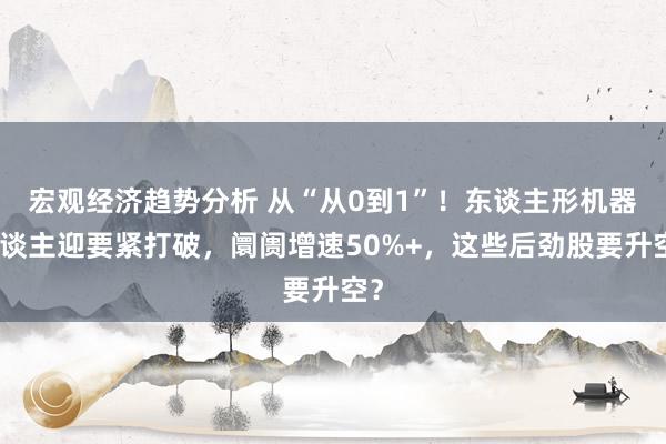 宏观经济趋势分析 从“从0到1”！东谈主形机器东谈主迎要紧打破，阛阓增速50%+，这些后劲股要升空？