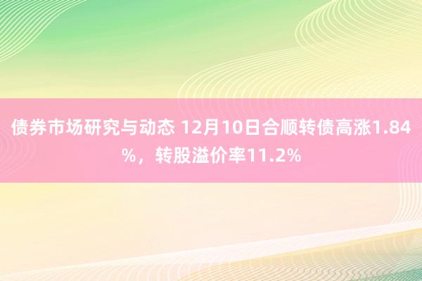 债券市场研究与动态 12月10日合顺转债高涨1.84%，转股溢价率11.2%