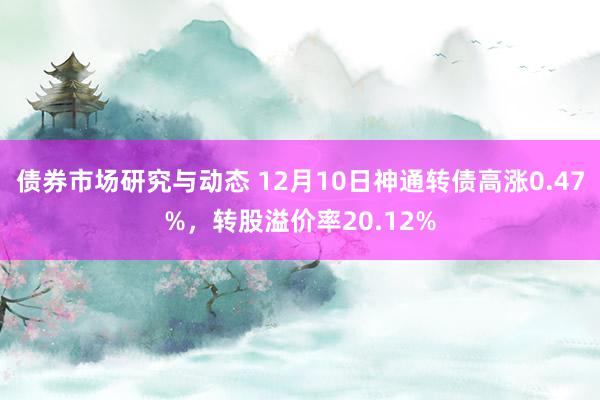 债券市场研究与动态 12月10日神通转债高涨0.47%，转股溢价率20.12%