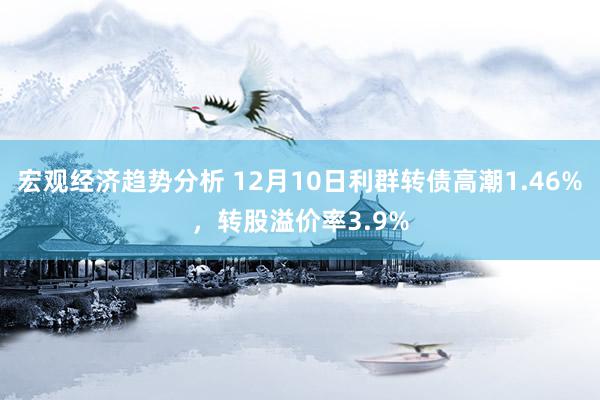 宏观经济趋势分析 12月10日利群转债高潮1.46%，转股溢价率3.9%