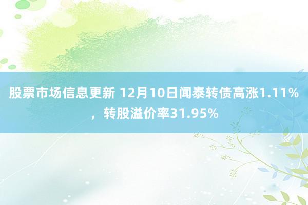 股票市场信息更新 12月10日闻泰转债高涨1.11%，转股溢价率31.95%