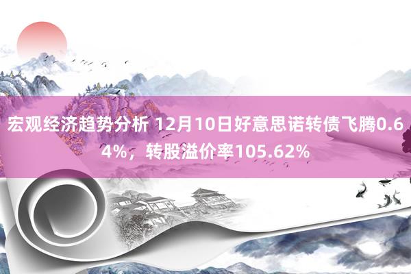 宏观经济趋势分析 12月10日好意思诺转债飞腾0.64%，转股溢价率105.62%