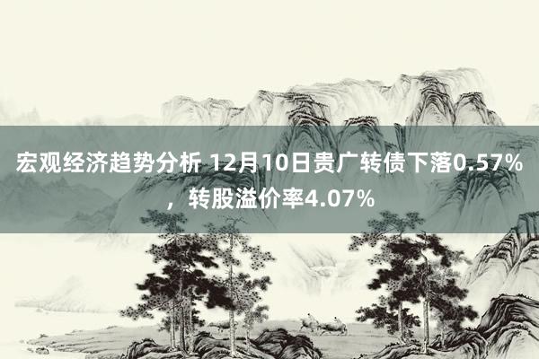 宏观经济趋势分析 12月10日贵广转债下落0.57%，转股溢价率4.07%