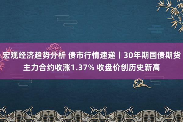 宏观经济趋势分析 债市行情速递丨30年期国债期货主力合约收涨1.37% 收盘价创历史新高