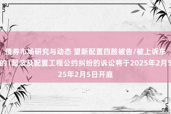 债券市场研究与动态 望新配置四肢被告/被上诉东说念主的1起波及配置工程公约纠纷的诉讼将于2025年2月5日开庭