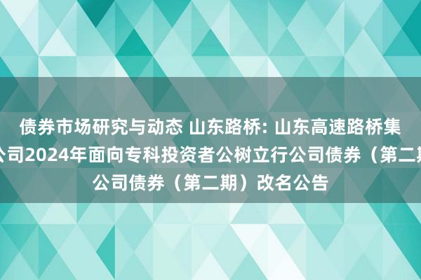 债券市场研究与动态 山东路桥: 山东高速路桥集团股份有限公司2024年面向专科投资者公树立行公司债券（第二期）改名公告