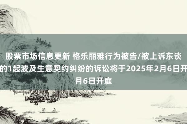 股票市场信息更新 格乐丽雅行为被告/被上诉东谈主的1起波及生意契约纠纷的诉讼将于2025年2月6日开庭