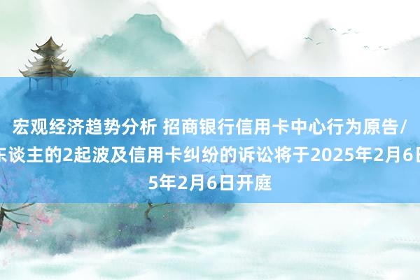 宏观经济趋势分析 招商银行信用卡中心行为原告/上诉东谈主的2起波及信用卡纠纷的诉讼将于2025年2月6日开庭