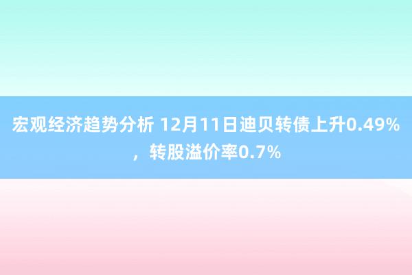 宏观经济趋势分析 12月11日迪贝转债上升0.49%，转股溢价率0.7%