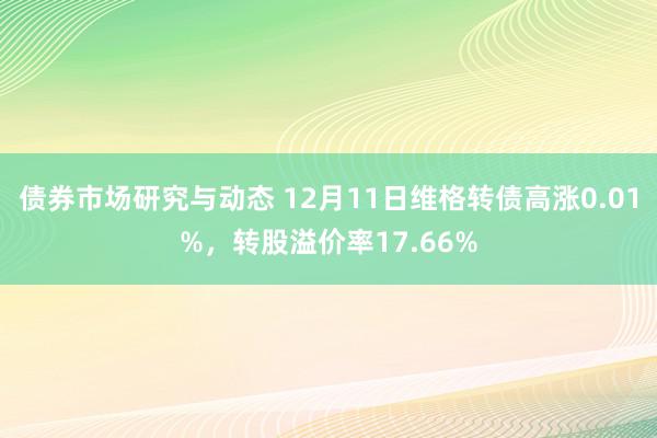 债券市场研究与动态 12月11日维格转债高涨0.01%，转股溢价率17.66%