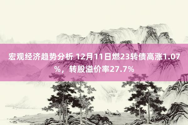 宏观经济趋势分析 12月11日燃23转债高涨1.07%，转股溢价率27.7%