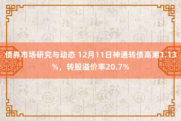 债券市场研究与动态 12月11日神通转债高潮1.13%，转股溢价率20.7%