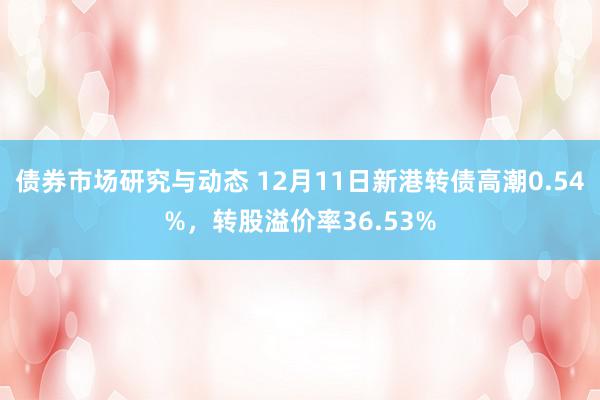 债券市场研究与动态 12月11日新港转债高潮0.54%，转股溢价率36.53%