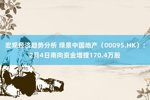 宏观经济趋势分析 绿景中国地产（00095.HK）：2月4日南向资金增捏170.4万股